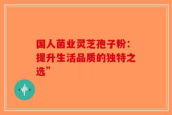 国人菌业灵芝孢子粉：提升生活品质的独特之选”-第1张图片-破壁灵芝孢子粉研究指南