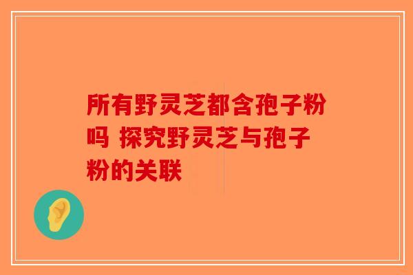 所有野灵芝都含孢子粉吗 探究野灵芝与孢子粉的关联-第1张图片-破壁灵芝孢子粉研究指南