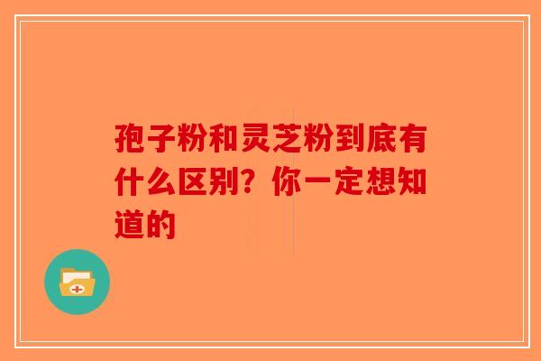 孢子粉和灵芝粉到底有什么区别？你一定想知道的-第1张图片-破壁灵芝孢子粉研究指南