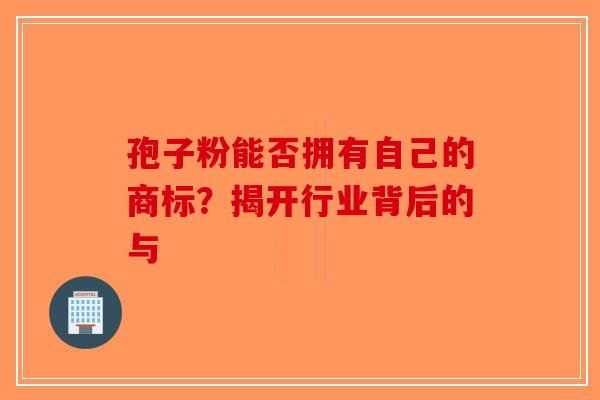 孢子粉能否拥有自己的商标？揭开行业背后的与-第1张图片-破壁灵芝孢子粉研究指南