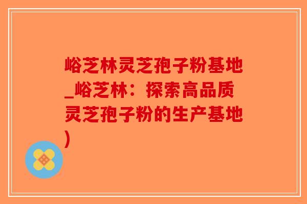 峪芝林灵芝孢子粉基地_峪芝林：探索高品质灵芝孢子粉的生产基地)-第1张图片-破壁灵芝孢子粉研究指南