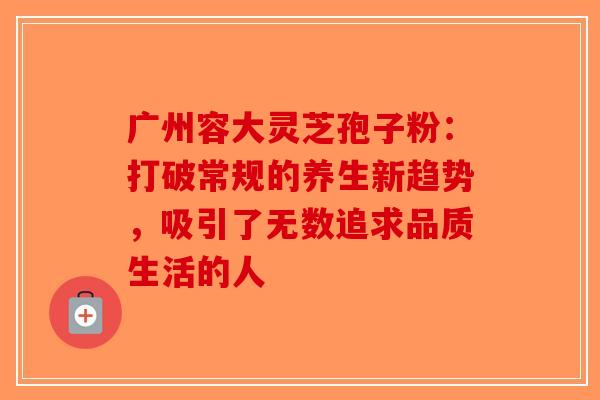 广州容大灵芝孢子粉：打破常规的养生新趋势，吸引了无数追求品质生活的人-第1张图片-破壁灵芝孢子粉研究指南