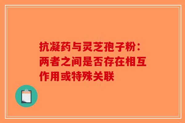 抗凝药与灵芝孢子粉：两者之间是否存在相互作用或特殊关联-第1张图片-破壁灵芝孢子粉研究指南