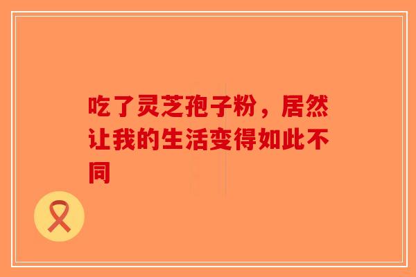 吃了灵芝孢子粉，居然让我的生活变得如此不同-第1张图片-破壁灵芝孢子粉研究指南