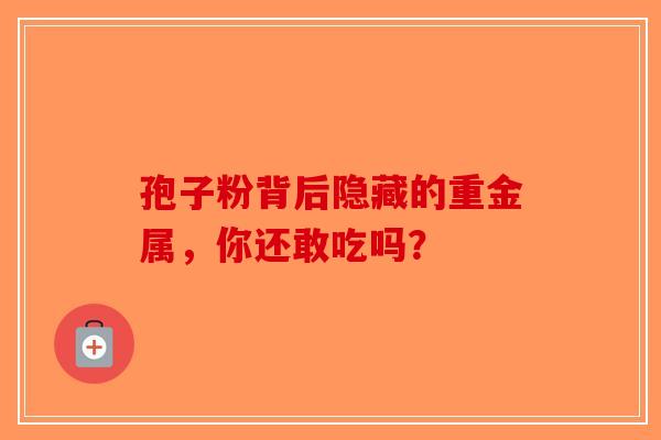孢子粉背后隐藏的重金属，你还敢吃吗？-第1张图片-破壁灵芝孢子粉研究指南