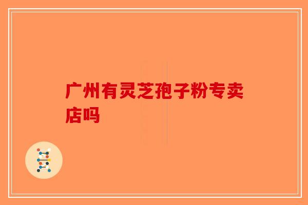 广州有灵芝孢子粉专卖店吗-第1张图片-破壁灵芝孢子粉研究指南