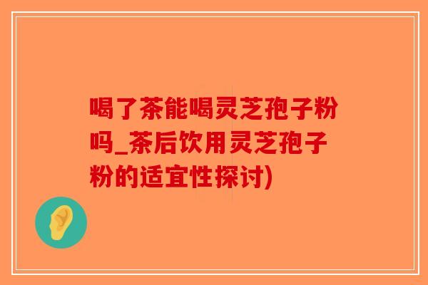 喝了茶能喝灵芝孢子粉吗_茶后饮用灵芝孢子粉的适宜性探讨)-第1张图片-破壁灵芝孢子粉研究指南