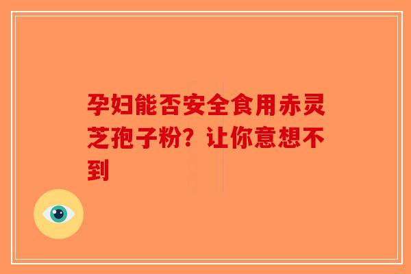 孕妇能否安全食用赤灵芝孢子粉？让你意想不到-第1张图片-破壁灵芝孢子粉研究指南