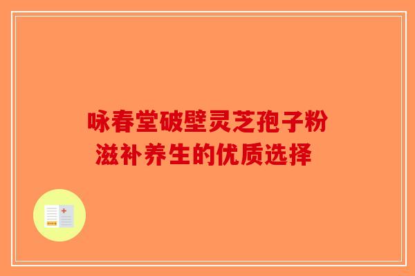 咏春堂破壁灵芝孢子粉 滋补养生的优质选择-第1张图片-破壁灵芝孢子粉研究指南
