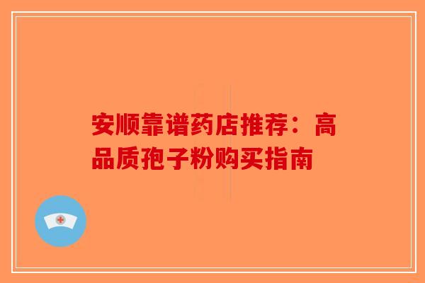 安顺靠谱药店推荐：高品质孢子粉购买指南-第1张图片-破壁灵芝孢子粉研究指南
