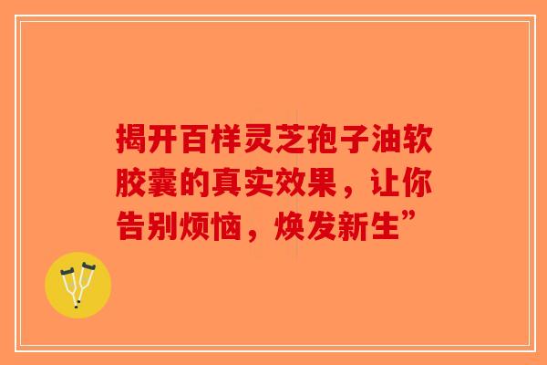 揭开百样灵芝孢子油软胶囊的真实效果，让你告别烦恼，焕发新生”-第1张图片-破壁灵芝孢子粉研究指南