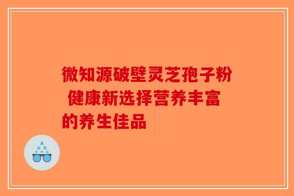 微知源破壁灵芝孢子粉 健康新选择营养丰富的养生佳品-第1张图片-破壁灵芝孢子粉研究指南