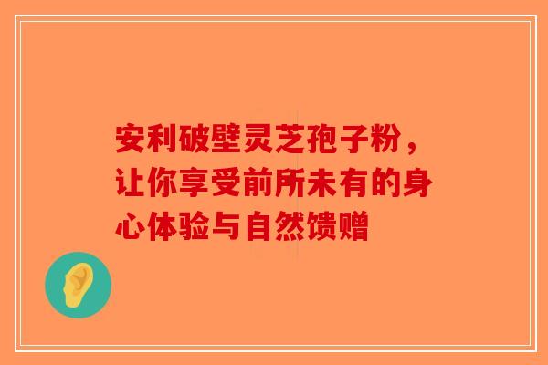 安利破壁灵芝孢子粉，让你享受前所未有的身心体验与自然馈赠-第1张图片-破壁灵芝孢子粉研究指南