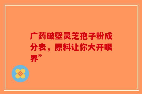 广药破壁灵芝孢子粉成分表，原料让你大开眼界”-第1张图片-破壁灵芝孢子粉研究指南