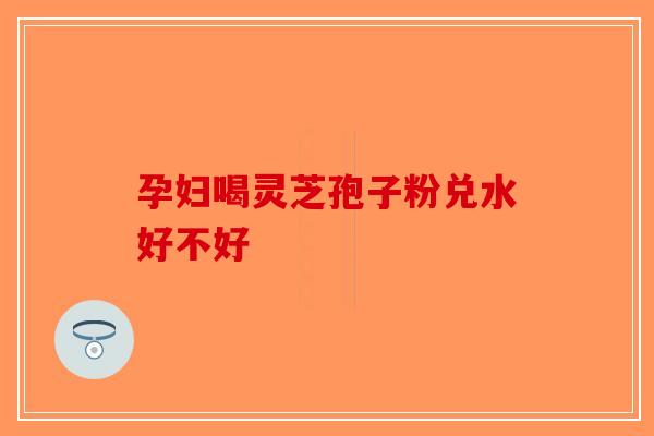 孕妇喝灵芝孢子粉兑水好不好-第1张图片-破壁灵芝孢子粉研究指南
