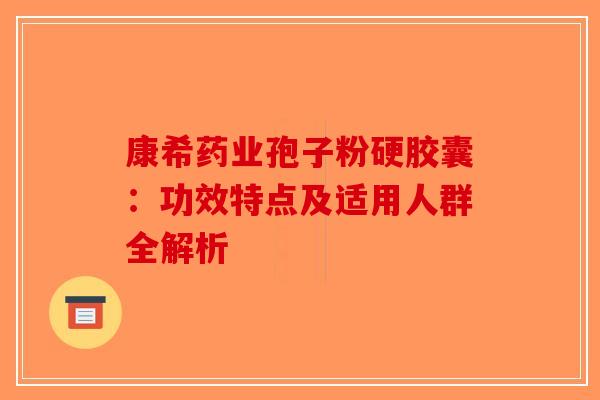 康希药业孢子粉硬胶囊：功效特点及适用人群全解析-第1张图片-破壁灵芝孢子粉研究指南