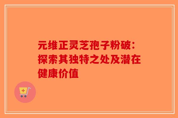 元维正灵芝孢子粉破：探索其独特之处及潜在健康价值-第1张图片-破壁灵芝孢子粉研究指南