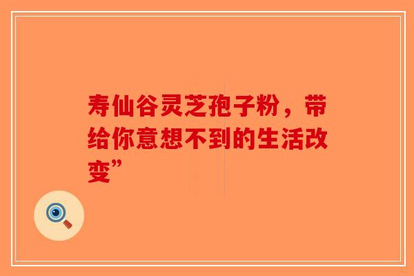 寿仙谷灵芝孢子粉，带给你意想不到的生活改变”-第1张图片-破壁灵芝孢子粉研究指南