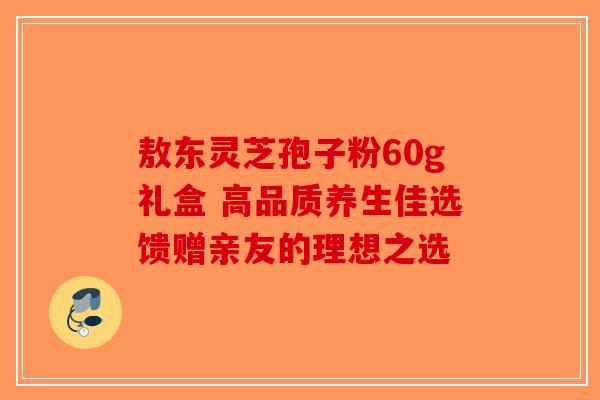 敖东灵芝孢子粉60g礼盒 高品质养生佳选馈赠亲友的理想之选-第1张图片-破壁灵芝孢子粉研究指南