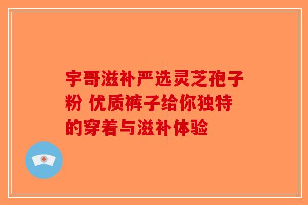 宇哥滋补严选灵芝孢子粉 优质裤子给你独特的穿着与滋补体验-第1张图片-破壁灵芝孢子粉研究指南
