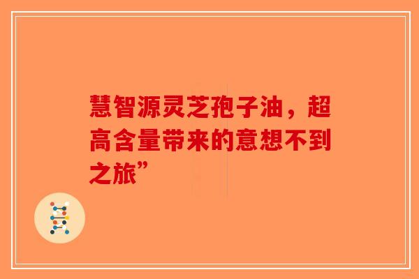慧智源灵芝孢子油，超高含量带来的意想不到之旅”-第1张图片-破壁灵芝孢子粉研究指南