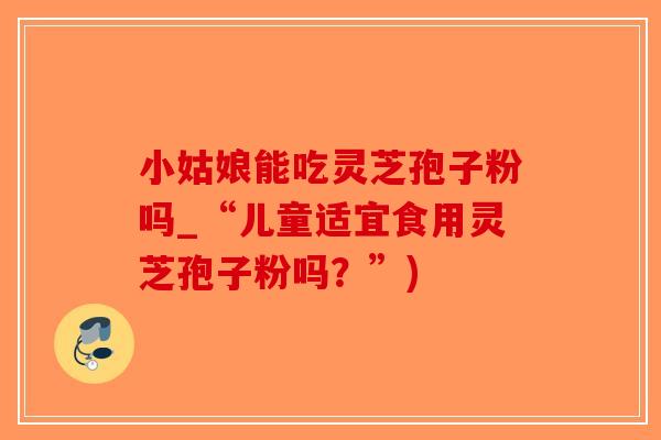 小姑娘能吃灵芝孢子粉吗_“儿童适宜食用灵芝孢子粉吗？”)-第1张图片-破壁灵芝孢子粉研究指南