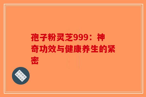 孢子粉灵芝999：神奇功效与健康养生的紧密-第1张图片-破壁灵芝孢子粉研究指南