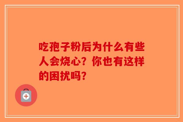吃孢子粉后为什么有些人会烧心？你也有这样的困扰吗？-第1张图片-破壁灵芝孢子粉研究指南