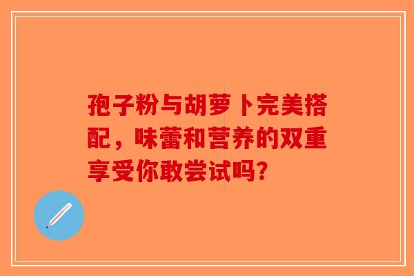 孢子粉与胡萝卜完美搭配，味蕾和营养的双重享受你敢尝试吗？-第1张图片-破壁灵芝孢子粉研究指南