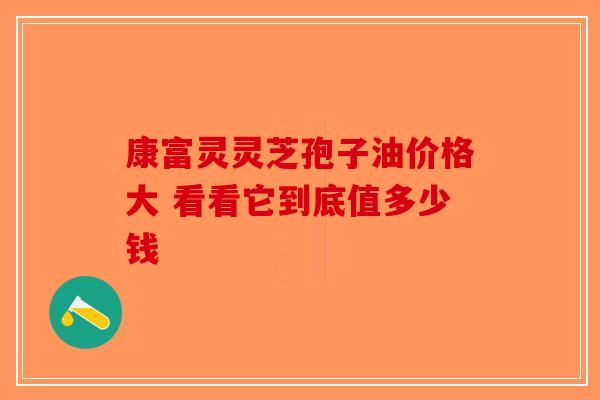 康富灵灵芝孢子油价格大 看看它到底值多少钱-第1张图片-破壁灵芝孢子粉研究指南
