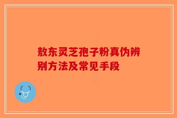 敖东灵芝孢子粉真伪辨别方法及常见手段-第1张图片-破壁灵芝孢子粉研究指南