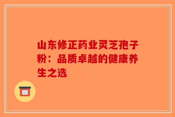 山东修正药业灵芝孢子粉：品质卓越的健康养生之选-第1张图片-破壁灵芝孢子粉研究指南