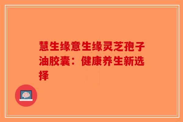 慧生缘意生缘灵芝孢子油胶囊：健康养生新选择-第1张图片-破壁灵芝孢子粉研究指南
