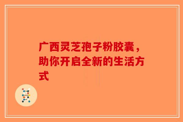 广西灵芝孢子粉胶囊，助你开启全新的生活方式-第1张图片-破壁灵芝孢子粉研究指南