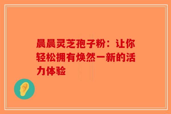 晨晨灵芝孢子粉：让你轻松拥有焕然一新的活力体验-第1张图片-破壁灵芝孢子粉研究指南