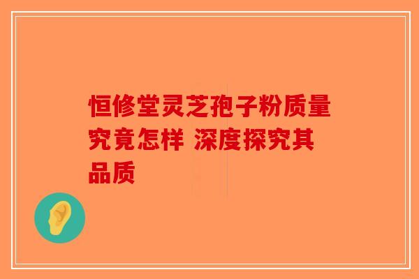 恒修堂灵芝孢子粉质量究竟怎样 深度探究其品质-第1张图片-破壁灵芝孢子粉研究指南
