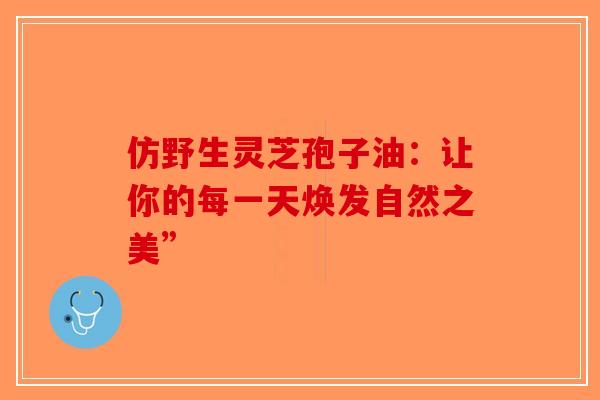 仿野生灵芝孢子油：让你的每一天焕发自然之美”-第1张图片-破壁灵芝孢子粉研究指南