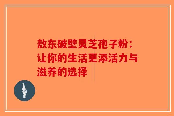 敖东破壁灵芝孢子粉：让你的生活更添活力与滋养的选择-第1张图片-破壁灵芝孢子粉研究指南