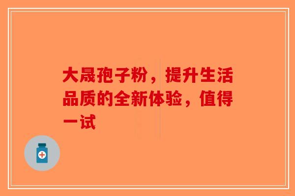 大晟孢子粉，提升生活品质的全新体验，值得一试-第1张图片-破壁灵芝孢子粉研究指南