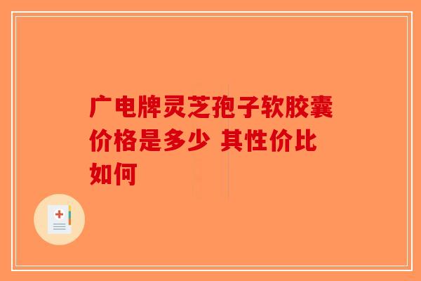 广电牌灵芝孢子软胶囊价格是多少 其性价比如何-第1张图片-破壁灵芝孢子粉研究指南 广电牌灵芝孢子软胶囊价格是多少 其性价比如何-第1张图片-破壁灵芝孢子粉研究指南