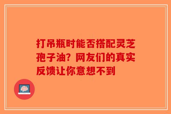 打吊瓶时能否搭配灵芝孢子油？网友们的真实反馈让你意想不到-第1张图片-破壁灵芝孢子粉研究指南