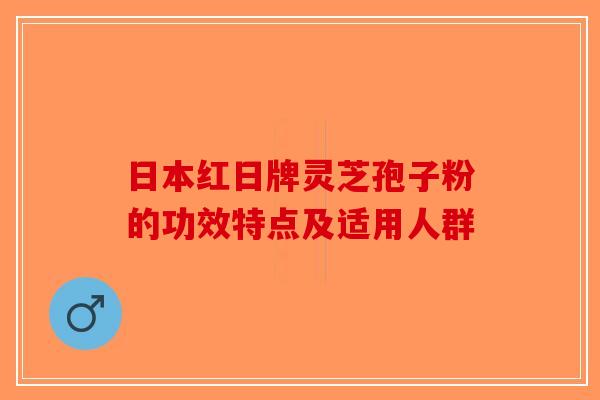 日本红日牌灵芝孢子粉的功效特点及适用人群-第1张图片-破壁灵芝孢子粉研究指南