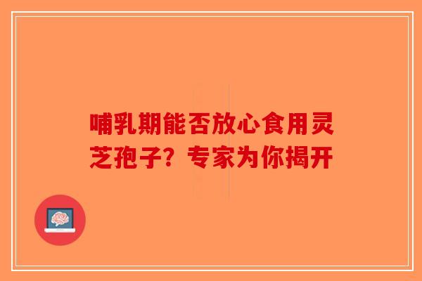 哺乳期能否放心食用灵芝孢子？专家为你揭开-第1张图片-破壁灵芝孢子粉研究指南