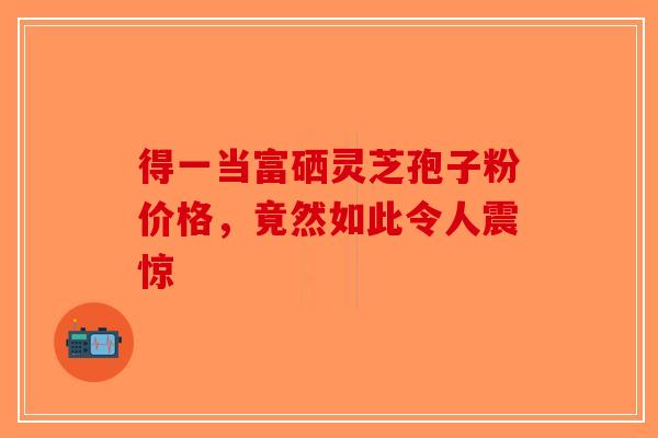 得一当富硒灵芝孢子粉价格，竟然如此令人震惊-第1张图片-破壁灵芝孢子粉研究指南