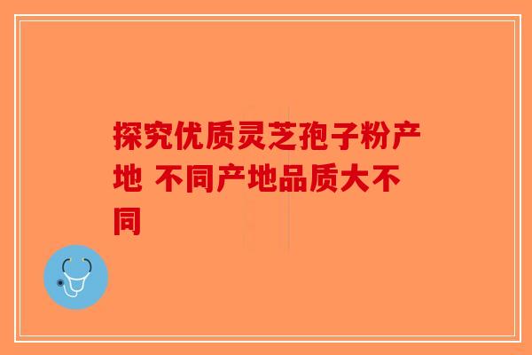 探究优质灵芝孢子粉产地 不同产地品质大不同-第1张图片-破壁灵芝孢子粉研究指南