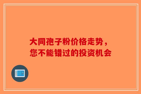 大同孢子粉价格走势，您不能错过的投资机会-第1张图片-破壁灵芝孢子粉研究指南