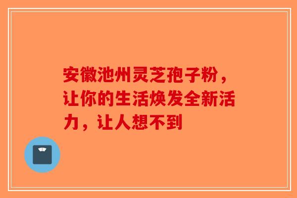 安徽池州灵芝孢子粉，让你的生活焕发全新活力，让人想不到-第1张图片-破壁灵芝孢子粉研究指南