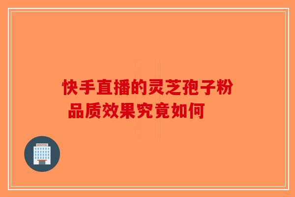 快手直播的灵芝孢子粉 品质效果究竟如何-第1张图片-破壁灵芝孢子粉研究指南