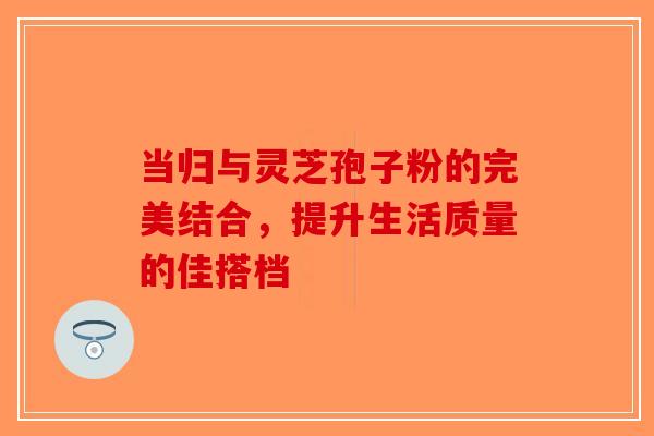 当归与灵芝孢子粉的完美结合，提升生活质量的佳搭档-第1张图片-破壁灵芝孢子粉研究指南