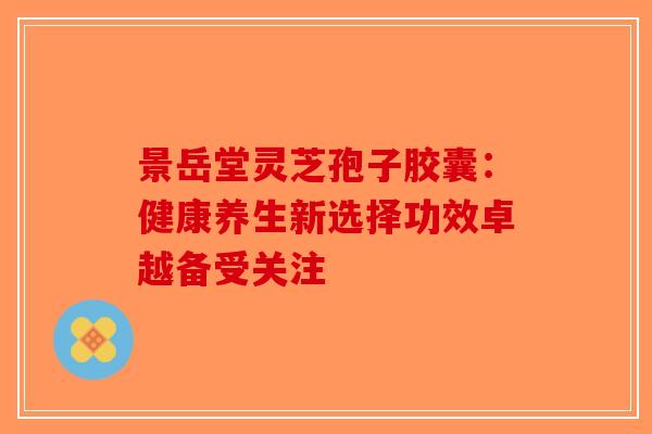 景岳堂灵芝孢子胶囊：健康养生新选择功效卓越备受关注-第1张图片-破壁灵芝孢子粉研究指南